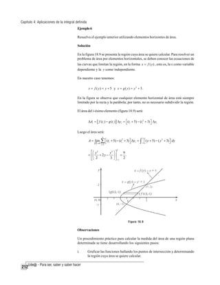 Capítulo 4: Aplicaciones de la integral definida
Ejemplo 6
Resuelva el ejemplo anterior utilizando elementos horizontes de área.
Solución
En la figura 18.9 se presenta la región cuya área se quiere calcular. Para resolver un
problema de área por elementos horizontales, se deben conocer las ecuaciones de
las curvas que limitan la región, en la forma x = f ( y ) , esto es, la x como variable
dependiente y la y como independiente.
En nuestro caso tenemos:
x = f ( y) = y + 5 y x = g ( y) = y 2 + 3 .

En la figura se observa que cualquier elemento horizontal de área está siempre
limitado por la recta y la parábola; por tanto, no es necesario subdividir la región.
El área del i-ésimo elemento (figura 18.9) será:
ΔAi = [ f (ti ) − g (ti ) ] Δyi = ⎡ (ti + 5) − (ti2 + 3) ⎤ Δyi
⎣
⎦

Luego el área será:

A = lim

P →0

n

∑ ⎡(t
⎣
i =1

i

2

+ 5) − (ti2 + 3) ⎤ Δyi = ∫ ⎡( y + 5) − ( y 2 + 3) ⎤ dy
⎦
⎦
−1 ⎣
2

⎡⎛ y 2
y3 ⎞⎤
9
= ⎢⎜ + 2 y − ⎟ ⎥ = .
3 ⎠ ⎦ −1 2
⎣⎝ 2

Figura 18.9

Observaciones
Un procedimiento práctico para calcular la medida del área de una región plana
determinada se tiene desarrollando los siguientes pasos:
i.

212

Graficar las funciones hallando los puntos de intersección y determinando
la región cuya área se quiere calcular.

 