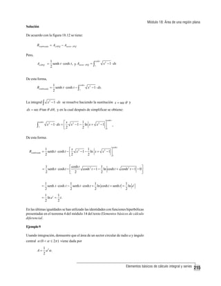 Módulo 18: Área de una región plana
Solución
De acuerdo con la figura 18.12 se tiene:
Rsombreada = A OPQ − Asector APQ

Pero,
cosh t
1
x 2 − 1 ⋅ dx
A OPQ = senh t ⋅ cosh t , y Asector APQ = ∫
1
2

De esta forma,
Rsombreada =

cosh t
1
senh t ⋅ cosh t − ∫
x 2 − 1 ⋅ dx.
1
2

La integral ∫ x 2 − 1 ⋅ dx se resuelve haciendo la sustitución x = sec θ y
dx = sec θ tan θ dθ , y en la cual después de simplificar se obtiene:

∫

cosh t
1

cosh t

1
⎡x 2
⎤
x 2 − 1 ⋅ dx = ⎢
x − 1 − ln x + x 2 − 1 ⎥
2
2
⎣
⎦1

.

De esta forma:
cosh t

1
1
⎡x 2
⎤
Rsombreada = senh t ⋅ cosh t − ⎢
x − 1 − ln x + x 2 − 1 ⎥
2
2
⎣2
⎦1

1
1
⎡ cosh t
⎤
cosh 2 t − 1 − ln cosh t + cosh 2 t − 1 − 0⎥
= senh t ⋅ cosh t − ⎢
2
2
2
⎣
⎦

=

1
1
1
1
senh t ⋅ cosh t − senh t ⋅ cosh t + ln cosh t + senh t = ln et
2
2
2
2

=

1
1
ln et = t.
2
2

En las últimas igualdades se han utilizado las identidades con funciones hiperbólicas
presentadas en el teorema 4 del módulo 14 del texto Elementos básicos de cálculo
diferencial.
Ejemplo 9
Usando integración, demuestre que el área de un sector circular de radio a y ángulo
central α (0 < α ≤ 2π ) viene dada por
A=

1 2
a α.
2

Elementos básicos de cálculo integral y series

215

 