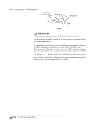 Capítulo 4: Aplicaciones de la integral definida

Figura 2

Introducción
En este módulo se definirá el volumen de un sólido cuyas secciones transversales
son planos paralelos entre sí.
Existe un método conocido como el principio de Cavalieri para calcular volúmenes
de sólidos. Supongamos que tenemos un cuerpo sólido como el de la figura 19.1 y
denotemos por A(x) el área de su sección transversal medida a una distancia x de un
plano de referencia. De acuerdo con el principio de Cavalieri, el volumen V del sólido
b

esta dado por V = ∫ A( x) dx, donde a y b son las distancias mínima y máxima a
a

partir del plano de referencia. Estas ideas son las que nos proponemos presentar de
manera intuitiva en la primera sección de este módulo.

220

 