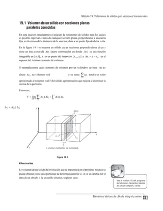 Módulo 19: Volúmenes de sólidos por secciones transversales

19.1 Volumen de un sólido con secciones planas
paralelas conocidas
En esta sección estudiaremos el cálculo de volúmenes de sólidos para los cuales
es posible expresar el área de cualquier sección plana, perpendicular a una recta
fija, en términos de la distancia de la sección plana a un punto fijo de dicha recta.
En la figura 19.1 se muestra un sólido cuyas secciones perpendiculares al eje x
tiene un área conocida A(ti ) (parte sombreada), en donde A(t ) es una función
integrable en [a, b] , ti es un punto del intervalo [ xi −1 , xi ] y Δxi = xi − xi −1 es el
espesor del i-ésimo elemento de volumen.
Si reemplazamos cada elemento de volumen por un «cilindro» de base A(ti ) y
n

altura Δxi , su volumen será

y su suma

∑ Δv
i =1

i

tendrá un valor

aproximado al volumen real V del sólido, aproximación que mejora al disminuir la
norma de la partición.
Entonces,
n

b

i =1

a

V = lim ∑ A(ti ) Δxi = ∫ A( x) dx.
P →0

Δvi = A(ti ) Δxi

Figura 19.1

Observación
El volumen de un sólido de revolución que se presentará en el próximo módulo se
puede obtener como caso particular de la fórmula anterior si A( x) se cambia por el
área de un círculo o de un anillo circular, según el caso.
Vea el módulo 19 del programa
de televisión Elementos básicos
de cálculo integral y series

Elementos básicos de cálculo integral y series

221

 