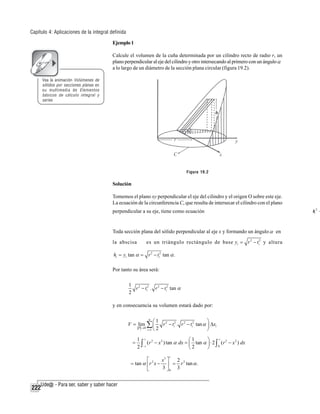 Capítulo 4: Aplicaciones de la integral definida
Ejemplo 1
Calcule el volumen de la cuña determinada por un cilindro recto de radio r, un
plano perpendicular al eje del cilindro y otro intersecando al primero con un ángulo α
a lo largo de un diámetro de la sección plana circular (figura 19.2).
Vea la animación Volúmenes de
sólidos por secciones planas en
su multimedia de Elementos
básicos de cálculo integral y
series

Figura 19.2

Solución
Tomemos el plano xy perpendicular el eje del cilindro y el origen O sobre este eje.
La ecuación de la circunferencia C, que resulta de intersecar el cilindro con el plano
perpendicular a su eje, tiene como ecuación

Toda sección plana del sólido perpendicular al eje x y formando un ángulo α en
la abscisa

es un triángulo rectángulo de base yi = r 2 − ti2 y altura

hi = yi tan α = r 2 − ti2 tan α .
Por tanto su área será:
1 2 2
r − ti . r 2 − ti2 tan α
2

y en consecuencia su volumen estará dado por:
n
⎛1 2 2
⎞
V = lim ∑ ⎜
r − ti . r 2 − ti2 tan α ⎟ Δxi
P →0
2
⎠
i =1 ⎝

=

r
1 r 2
⎛1
⎞
2
2
2
∫− r (r − x ) tan α dx = ⎜ 2 tan α ⎟ ⋅ 2 ∫ 0 (r − x ) dx
2
⎝
⎠
r

⎡
x3 ⎤
2
= tan α ⎢ r 2 x − ⎥ = r 3 tan α .
3 ⎦0 3
⎣

222

tx 2 +
i

 