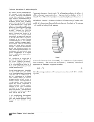 Capítulo 4: Aplicaciones de la integral definida
de la existencia de vacío, ya que por encima
de la columna de mercurio de su barómetro
se producía dicho vacío (una unidad de
medida, el torr, utilizada en física para
indicar la presión barométrica cuando se
trabaja en condiciones cercanas al vacío,
se denomina así en su honor). En De motu
gravium también probó que la velocidad
de salida de un líquido a través de un
pequeño orificio en la pared delgada de un
recipiente es proporcional a la raíz cuadrada
de la altura entre el orificio y la base del
recipiente, enunciado que ahora es
conocido como «teorema de Torricelli».
Algunos lo consideran el fundador de la
hidrodinámica. En esa publicación estudió
el movimiento de un proyectil, desarrolló
las ideas de Galileo sobre la trayectoria
parabólica de un proyectil lanzado
horizontalmente y dio una teoría sobre los
proyectiles disparados en cualquier ángulo.
Por otra parte, construyó los mejores
anteojos de la época. También construyó
telescopios y microscopios. Aparentemente
aprendió estas técnicas mientras vivió con
Galileo. Torricelli ganó mucho dinero por
sus habilidades en la construcción de lentes
durante la última parte de su vida en
Florencia y recibió muchos regalos del Gran
Duque Fernando II.
Otra contribución de Torricelli fue la
resolución del problema de Fermat, que
dice: «Dados tres puntos en un plano,
encontrar un cuarto punto tal que la suma
de las distancias a los tres dados sea la
menor posible» (dicho punto es conocido
como el centro isogónico).
Torricelli también determinó la longitud del
arco de una cicloide (curva plana descrita
por un punto dado de una circunferencia
cuando ésta rueda por una línea recta). El
tema de la cicloide surgió de una disputa
con el matemático Roberval. En una carta
fechada en octubre de 1643, Torricelli le
informó a Roberval sobre sus puntos de
vista y resultados sobre el centro de
gravedad de la parábola, la superficie de la
cicloide y su historia, el sólido de revolución
generado por una cónica y un sólido
hiperbólico. No hay duda de que ambos
matemáticos llegaron a descubrimientos
similares sobre la cicloide pero ninguno
influyó sobre las ideas del otro.
En 1647 Torricelli contrajo fiebre tifoidea y
murió a los 39 años. Como hombre de
ciencia había abierto el camino para conocer
el océano de aire o atmósfera en que
vivimos.

226

Por ejemplo, si rotamos el semicírculo C de la figura 1 alrededor del eje de las x, el
sólido resultante es una esfera de radio r, y si giramos también alrededor del eje x el
triángulo T, el sólido resultante será un cono de altura h y base circular de radio a.
Para definir el volumen V de un sólido de revolución empecemos por aceptar como
medida del volumen de un disco o cilindro circular recto al producto πr 2 h, en donde
r es la medida del radio y h la de la altura.

Figura 2

Si el cilindro es hueco (se tiene una arandela), R y r son los radios externo e interno,
respectivamente, y h es la medida de la altura (figura 2), aceptaremos como medida
del volumen de la arandela el siguiente producto:
ð (R2 – r2)h.

(1)

Estos elementos geométricos son los que usaremos en el desarrollo de los módulos
siguientes.

 
