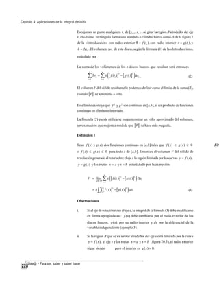 Capítulo 4: Aplicaciones de la integral definida
Escojamos un punto cualquiera ti de [xi −1 , xi ]. Al girar la región B alrededor del eje
x, el i-ésimo rectángulo forma una arandela o cilindro hueco como el de la figura 2
de la «Introducción» con radio exterior R = f (ti ), con radio interior r = g (ti ), y
h = Δxi . El volumen Δvi de este disco, según la fórmula (1) de la «Introducción»,

está dado por
La suma de los volúmenes de los n discos huecos que resultan será entonces

∑ Δv = ∑ π ([ f (t )] − [ g (t )]
n

n

i

i =1

2

2

i

i =1

i

)Δx .

(2)

i

El volumen V del sólido resultante lo podemos definir como el límite de la suma (2),
cuando P se aproxima a cero.
Este límite existe ya que f 2 y g 2 son continuas en [a,b], al ser producto de funciones
continuas en el mismo intervalo.
La fórmula (2) puede utilizarse para encontrar un valor aproximado del volumen,
aproximación que mejora a medida que P se hace más pequeña.
Definición 1
Sean f ( x) y g ( x) dos funciones continuas en [a,b] tales que f ( x) ≥ g ( x) ≥ 0
o f ( x) ≤ g ( x) ≤ 0 para todo x de [a,b]. Entonces el volumen V del sólido de
revolución generado al rotar sobre el eje x la región limitada por las curvas y = f ( x),
y = g ( x) y las rectas x = a y x = b estará dado por la expresión:
n

V = lim ∑ π
p →0

=π∫

b
a

i =1

([ f (t )] − [ g (t )] ) Δx
2

2

i

i

i

([ f ( x)] − [ g ( x)] ) dx.
2

2

(3)

Observaciones
i.

Si el eje de rotación no es el eje x, la integral de la fórmula (3) debe modificarse
en forma apropiada así: f ( x) debe cambiarse por el radio exterior de los
discos huecos, g ( x) por su radio interior y dx por la diferencial de la
variable independiente (ejemplo 3).

ii.

Si la región B que se va a rotar alrededor del eje x está limitada por la curva
y = f ( x), el eje x y las rectas x = a y x = b (figura 20.3), el radio exterior

sigue siendo

228

pero el interior es g ( x) = 0.

f(
Δvix

 