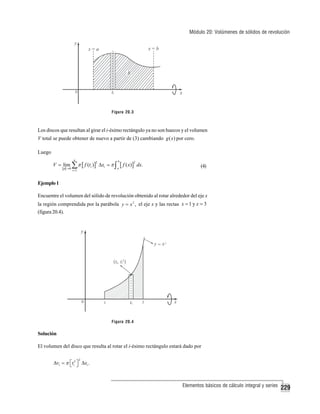 Módulo 20: Volúmenes de sólidos de revolución

Figura 20.3

Los discos que resultan al girar el i-ésimo rectángulo ya no son huecos y el volumen
V total se puede obtener de nuevo a partir de (3) cambiando g ( x) por cero.
Luego
n

V = lim ∑ π [ f (ti )] Δxi = π ∫
p →0

2

i =1

b
a

[ f ( x) ]

2

dx.

(4)

Ejemplo 1
Encuentre el volumen del sólido de revolución obtenido al rotar alrededor del eje x
la región comprendida por la parábola y = x 2 , el eje x y las rectas x = 1 y x = 3
(figura 20.4).

Figura 20.4

Solución
El volumen del disco que resulta al rotar el i-ésimo rectángulo estará dado por
2

Δvi = π ⎡ti2 ⎤ Δxi .
⎣ ⎦

Elementos básicos de cálculo integral y series

229

 