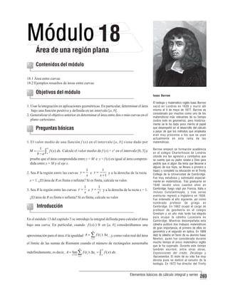 18

Área de una región plana
Contenidos del módulo
18.1 Área entre curvas
18.2 Ejemplos resueltos de áreas entre curvas

Objetivos del módulo

Isaac Barrow

1. Usar la integración en aplicaciones geométricas. En particular, determinar el área
bajo una función positiva y definida en un intervalo [a, b].
2. Generalizar el objetivo anterior en determinar el área entre dos o más curvas en el
plano cartesiano.

Preguntas básicas
1. El valor medio de una función f (x) en el intervalo [a, b] viene dado por
b
1
f ( x) dx. Calcule el valor medio de f (x) = x2 en el intervalo [0, 3] y
b − a ∫a
pruebe que el área comprendida entre y = M e y = f (x) es igual al área comprendida entre y = M y el eje x.

M=

1
1
e y=
y a la derecha de la recta
x
x +1
x = 1. ¿El área de R es finita o infinita? Si es finita, calcule su valor.

2. Sea R la región entre las curvas y =

1
1
e y = 2 y a la derecha de la recta x = 1.
x
x
¿El área de R es finita o infinita? Si es finita, calcule su valor.

3. Sea R la región entre las curvas y =

Introducción
En el módulo 13 del capítulo 3 se introdujo la integral definida para calcular el área
bajo una curva. En particular, cuando f ( x) ≥ 0 en [a, b] considerábamos una
n

aproximación para el área A la igualdad A = ∑ f (ti ) Δxi , y como valor real del área
i =1

el límite de las sumas de Riemann cuando el número de rectángulos aumentaba
n

b

i =1

a

indefinidamente, es decir, A = lim ∑ f (ti ) Δxi = ∫ f ( x) dx.
n →∞

El teólogo y matemático inglés Isaac Barrow
nació en Londres en 1630 y murió allí
mismo el 4 de mayo de 1677. Barrow es
considerado por muchos como uno de los
matemáticos más relevantes de su tiempo
(sobre todo en geometría), pero históricamente se le ha dado poco mérito al papel
que desempeñó en el desarrollo del cálculo
a pesar de que los métodos que empleaba
eran muy próximos a los que se usan
actualmente en esta rama de las
matemáticas.
Barrow empezó se formación académica
en el colegio Charterhouse de Londres
(donde era tan agresivo y combativo que
se cuenta que su padre rezaba a Dios para
pedirle que si algún día tenía que llevarse a
alguno de sus hijos, se llevara a primero a
Isaac) y completó su educación en el Trinity
College de la Universidad de Cambridge.
Fue muy estudioso y sobresalió especialmente en matemáticas. Tras graduarse en
1648 residió unos cuantos años en
Cambridge, luego viajó por Francia, Italia e
incluso Constantinopla, y tras varias
aventuras regresó a Inglaterra en 1659.
Fue ordenado al año siguiente, así como
nombrado profesor de griego en
Cambridge. En 1662 ocupó el cargo de
profesor de geometría en el colegio
Gresham y un año más tarde fue elegido
para ocupar la cátedra Lucasiana en
Cambridge. Mientras desempeñaba esta
cátedra publicó dos trabajos matemáticos
de gran importancia, el primero de ellos en
geometría y el segundo en óptica. En 1669
dejó la cátedra en favor de su alumno Isaac
Newton, quien fue considerado durante
mucho tiempo el único matemático inglés
que le ha superado. Durante este tiempo
también escribió, entre otras obras,
Exposiciones del credo , Decálogo y
Sacramentos. El resto de su vida fue muy
devota pues se dedicó al estudio de la
teología. En 1672 fue director del Trinity

Elementos básicos de cálculo integral y series

203

 
