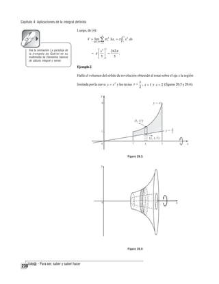 Capítulo 4: Aplicaciones de la integral definida
Luego, de (4):
n

V = lim ∑ π ti4 Δxi = π ∫ x 4 dx
p →0

3

1

i =1

3

⎡ x5 ⎤
242π
= π⎢ ⎥ =
.
5 ⎦1
5
⎣

Vea la animación La paradoja de
la trompeta de Gabriel en su
multimedia de Elementos básicos
de cálculo integral y series

Ejemplo 2
Halle el volumen del sólido de revolución obtenido al rotar sobre el eje x la región
limitada por la curva y = x 2 y las rectas y =

x
, x = 1 y x = 2 (figuras 20.5 y 20.6).
2

Figura 20.5

Figura 20.6

230

 