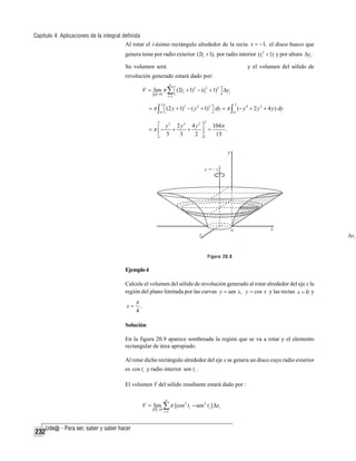 Capítulo 4: Aplicaciones de la integral definida
Al rotar el i-ésimo rectángulo alrededor de la recta x = −1, el disco hueco que
genera tiene por radio exterior (2ti + 1), por radio interior (ti2 + 1) y por altura Δyi .
Su volumen será

y el volumen del sólido de

revolución generado estará dado por:
n

V = lim π ∑ ⎡(2ti + 1)2 − (ti2 + 1)2 ⎤ Δyi
⎣
⎦
p →0

i =1

2

2

= π ∫ ⎡(2 y + 1)2 − ( y 2 + 1) 2 ⎤ dy = π ∫ (− y 4 + 2 y 2 + 4 y ) dy
⎦
0 ⎣
0
2

⎡ y 5 2 y 3 4 y 2 ⎤ 104π
= π ⎢− +
+
.
⎥ =
3
2 ⎦1
15
⎣ 5

Δvi
Figura 20.8

Ejemplo 4
Calcule el volumen del sólido de revolución generado al rotar alrededor del eje x la
región del plano limitada por las curvas y = sen x, y = cos x y las rectas x = 0 y
x=

π
4

.

Solución
En la figura 20.9 aparece sombreada la región que se va a rotar y el elemento
rectangular de área apropiado.
Al rotar dicho rectángulo alrededor del eje x se genera un disco cuyo radio exterior
es cos ti y radio interior sen ti .
El volumen V del sólido resultante estará dado por :
n

V = lim ∑ π [cos 2 ti − sen 2 ti ] Δxi
P →0

232

i =1

 