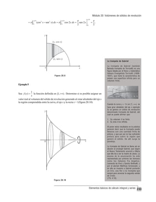 Módulo 20: Volúmenes de sólidos de revolución
=π∫

π 4
0

(cos 2 x − sen 2 x) dx = π ∫

π 4
0

cos 2 x dx =

π
2

π 4

⎤
sen 2 x ⎥
⎦0

=

π
2

.

La trompeta de Gabriel
La trompeta de Gabriel (también
llamada trompeta de Torricelli) es una
figura ideada por el físico y matemático
italiano Evangelista Torricelli (16081647), que tiene la característica de
poseer una superficie infinita pero un
volumen finito.

Figura 20.9

Ejemplo 5
1
la función definida en [1, +∞). Determine si es posible asignar un
x
valor real al volumen del sólido de revolución generado al rotar alrededor del eje x
la región comprendida entre la curva, el eje x y la recta x = 1(figura 20.10).

Sea f ( x) =

Cuando la curva y = 1/x en [1, +∞ ) se
hace girar alrededor del eje x (ejemplo
5) se genera un sólido de revolución
denominado trompeta de Gabriel, del
cual se puede afirmar que:
1. Su volumen V es finito.
2. Su área A es infinita.
Al poner estos resultados en la práctica
parecen decir que la trompeta puede
llenarse con una cantidad finita de
pintura, y que aun así no hay suficiente
pintura para cubrir la región que
generó el sólido. De allí surge la
paradoja.

Figura 20.10

La trompeta de Gabriel se llama así en
alusión al arcángel Gabriel, que según
el Nuevo Testamento anunció a María
que ella iba a ser la madre de Jesús. La
escena de la anunciación ha sido
representada por pintores tan famosos
como los italianos Fra Angelico,
Leonardo da Vinci y Sandro Botticelli, y
por el alemán Matthias Grünewald, y
en ella se muestra a Gabriel portando
un lirio, una flor o la trompeta que
sonará para anunciar la segunda venida
de Cristo.
(1Ts 4:16)

Elementos básicos de cálculo integral y series

233

 