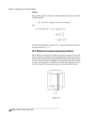 Capítulo 4: Aplicaciones de la integral definida
Solución
De ser posible asignar un volumen V al sólido resultante, éste debe ser el valor de
la integral impropia:

V =∫

+∞
1

π [ f ( x)]2 dx, siempre y cuando sea convergente.

Pero,

∫

+∞
1

π [ f ( x)]2 dx = ∫

+∞
1

π⋅

∈
1
1
dx = lim ∫ π 2 dx
2
∈→+∞ 1
x
x

∈

⎡ 1⎤
= lim π ⎢ − ⎥
∈→+∞
⎣ x ⎦1

⎡ 1⎤
= π ⋅ lim ⎢1 − ⎥ = π .
∈→+∞
⎣ ∈⎦
Como la integral impropia converge al real π, se sigue entonces que el volumen V
del sólido resultante es V = π .

20.2 Método de la corteza (cascarones) cilíndrica
Para el cálculo del volumen de un sólido de revolución se tomaron, en la sección
anterior, elementos rectangulares de área perpendiculares al eje de revolución, lo
cual dio origen a elementos de volumen en forma de anillo circular o disco. En esta
sección se tomarán elementos rectangulares de área paralelos al eje de revolución,
los cuales al rotar generan un elemento de volumen que llamaremos corteza
cilíndrica (figura 20.11), que se puede asociar con la parte sólida de un tubo.

Figura 20.11

234

 