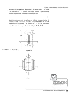 Módulo 20: Volúmenes de sólidos de revolución
A dicha corteza corresponde un radio interior r1 , un radio externo r2 y una altura
h. Si denotamos por Vc el volumen de la corteza, entonces Vc = volumen del
cilindro externo menos el volumen del cilindro interno, o sea
(1)
Analicemos ahora una forma para calcular por medio de cortezas cilíndricas el
volumen del sólido de revolución, generado al rotar alrededor del eje y la región R
comprendida por las funciones f y g continuas en [a, b] , f ( x) ≥ g ( x) para todo
x en [a,b] y las rectas x = a y x = b, con x ≥ 0 (figuras 20.12 y 20.13).

Vc = π r22 h − π r12 h = π ( r22 − r12 ) h.

Figura 20.12

Figura 20.13
Vea la animación Método de la
corteza cilíndrica en su multimedia de Elementos básicos de
cálculo integral y series

Elementos básicos de cálculo integral y series

235

 