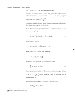 Capítulo 4: Aplicaciones de la integral definida
Sea P = { x0 , x1 ,… , xn } una partición del intervalo [a,b].
Tomemos los elementos de área paralelos al eje y (figura 20.12). El rectángulo
i-ésimo tiene como base Δxi y como altura
medio de [ xi −1 , xi ] , o sea ti =

, en donde ti es el punto

( xi −1 + xi )
.
2

Al rotar este rectángulo alrededor del eje y obtenemos una corteza cilíndrica (figura
20.13), a la cual corresponde un volumen Δvi .
Puede observarse además que el radio externo

de la fórmula (1) es xi y el radio

interno r1 es xi −1 , luego

Δvi = π xi2 [ f (ti ) − g (ti )] − π xi2−1 [ f (ti ) − g (ti )] .

(2)

Factorizando, se tiene que

Δvi = π [ f (ti ) − g (ti )] ( xi + xi −1 )( xi − xi −1 ) .

[r2f (
Como xi + xi −1 = 2ti y xi − xi −1 = Δxi , entonces

Δvi = 2π ti [ f (ti ) − g (ti )] Δxi .

Por tanto un valor aproximado del volumen está dado por:
n

∑ 2π t [ f (t ) − g (t )] Δx .
i =1

i

i

i

i

(3)

Puesto que la función x [ f ( x) − g ( x)] es continua en [a,b], entonces para cualquier
n

ti de [ xi −1 , xi ] , lim0 ∑ 2π ti [ f (ti ) − g (ti )] Δxi existe, en particular para los
P→
i =1

considerados en (3).

Lo anterior nos permite definir el volumen de la siguiente manera:

V = 2π ∫ x [ f ( x) − g ( x)] dx .
b

a

236

 