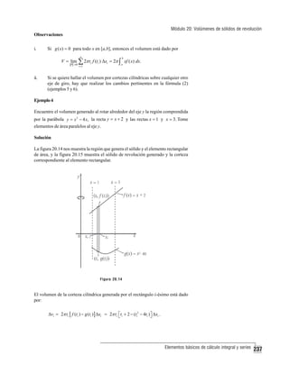 Módulo 20: Volúmenes de sólidos de revolución
Observaciones
i.

Si g ( x) = 0 para todo x en [a,b], entonces el volumen está dado por
n

b

i =1

a

V = lim ∑ 2π ti f (ti ) Δxi = 2π ∫ xf ( x) dx.
P →0

ii.

Si se quiere hallar el volumen por cortezas cilíndricas sobre cualquier otro
eje de giro, hay que realizar los cambios pertinentes en la fórmula (2)
(ejemplos 5 y 6).

Ejemplo 4
Encuentre el volumen generado al rotar alrededor del eje y la región comprendida
por la parábola y = x 2 − 4 x, la recta y = x + 2 y las rectas x = 1 y x = 3. Tome
elementos de área paralelos al eje y.
Solución
La figura 20.14 nos muestra la región que genera el sólido y el elemento rectangular
de área, y la figura 20.15 muestra el sólido de revolución generado y la corteza
correspondiente al elemento rectangular.

Figura 20.14

El volumen de la corteza cilíndrica generada por el rectángulo i-ésimo está dado
por:
Δvi = 2π ti [ f (ti ) − g (ti ) ] Δxi = 2π ti ⎡ti + 2 − (ti2 − 4ti ) ⎤ Δxi .
⎣
⎦

Elementos básicos de cálculo integral y series

237

 