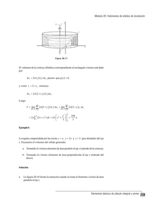 Módulo 20: Volúmenes de sólidos de revolución

Figura 20.17

El volumen de la corteza cilíndrica correspondiente al rectángulo i-ésimo está dado
por:
Δvi = 2π ri f (ti ) Δxi , puesto que g ( x) = 0,

y como ri = 2 + ti , entonces
Δvi = 2π (2 + ti ) f (ti )Δxi .

Luego
n

n

V = lim ∑ 2π [2 + ti ] f (ti ) Δxi = lim ∑ 2π [2 + ti ] ti Δxi
P →0

i =1

P →0

i =1

4

4
⎛
x3 ⎞ ⎤ 184
= 2π ∫ (2 x + x 2 ) dx = 2π ⎜ x 2 + ⎟ ⎥ =
π.
2
3 ⎠⎦2
3
⎝

Ejemplo 6

La región comprendida por las rectas y = x, y = 2 x y x = 3 gira alrededor del eje
x. Encuentre el volumen del sólido generado.
a. Tomando el i-ésimo elemento de área paralelo al eje x (método de la corteza).
b. Tomando el i-ésimo elemento de área perpendicular al eje x (método del
disco).

Solución

a.

La figura 20.18 ilustra la situación cuando se toma el elemento i-ésimo de área
paralelo al eje x.

Elementos básicos de cálculo integral y series

239

 