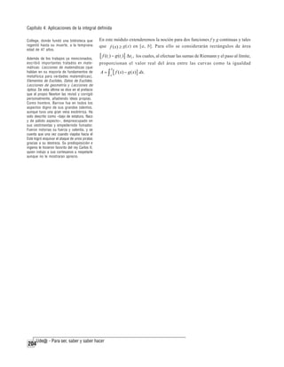 Capítulo 4: Aplicaciones de la integral definida
College, donde fundó una biblioteca que
regentó hasta su muerte, a la temprana
edad de 47 años.

En este módulo extenderemos la noción para dos funciones f y g continuas y tales
que f ( x) ≥ g(x) en [a, b]. Para ello se considerarán rectángulos de área

Además de los trabajos ya mencionados,
escribió importantes tratados en matemáticas: Lecciones de matemáticas (que
hablan en su mayoría de fundamentos de
metafísica para verdades matemáticas),
Elementos de Euclides, Datos de Euclides,
Lecciones de geometría y Lecciones de
óptica. De esta última se dice en el prefacio
que el propio Newton las revisó y corrigió
personalmente, añadiendo ideas propias.
Como hombre, Barrow fue en todos los
aspectos digno de sus grandes talentos,
aunque tuvo una gran vena excéntrica. Ha
sido descrito como «bajo de estatura, flaco
y de pálido aspecto», despreocupado en
sus vestimentas y empedernido fumador.
Fueron notorias su fuerza y valentía, y se
cuenta que una vez cuando viajaba hacia el
Este logró esquivar el ataque de unos piratas
gracias a su destreza. Su predisposición e
ingenio le hicieron favorito del rey Carlos II,
quien indujo a sus cortesanos a respetarle
aunque no le mostraran aprecio.

los cuales, al efectuar las sumas de Riemann y el paso al límite,

204

[ f (ti ) − g (ti )] Δxi ,

proporcionan el valor real del área entre las curvas como la igualdad

A=∫

b
a

[ f ( x) − g ( x)] dx.

 