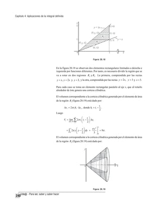 Capítulo 4: Aplicaciones de la integral definida

Figura 20.18

En la figura 20.18 se observan dos elementos rectangulares limitados a derecha e
izquierda por funciones diferentes. Por tanto, es necesario dividir la región que se
va a rotar en dos regiones R1 y R2 . La primera, comprendida por las rectas

y = x, y = 2 x y y = 3, y la otra, comprendida por las rectas y = 2 x, y = 3 y x = 3.
Para cada caso se toma un elemento rectangular paralelo al eje x, que al rotarlo
alrededor de éste genera una corteza cilíndrica.
El volumen correspondiente a la corteza cilíndrica generada por el elemento de área
de la región R1 (figura 20.19) está dado por:
t
Δvi = 2π ti h1 ⋅ Δyi , donde h1 = ti − i .
2

Luego
V1 = lim

P →0

⎛

n

∑ 2π t ⎜ t
⎝
i =1

i

i

−

ti ⎞
Δyi
2⎟
⎠
3

π y3 ⎤
y⎞
⎛
= ∫ 2π y ⎜ y − ⎟ dy =
⎥ = 9π .
0
2⎠
3 ⎦0
⎝
3

El volumen correspondiente a la corteza cilíndrica generada por el elemento de área
de la región R2 (figura 20.19) está dado por:

Figura 20.19

240

 