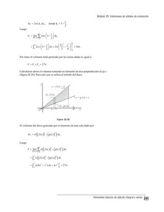 Módulo 20: Volúmenes de sólidos de revolución
t
donde h2 = 3 − i .
2

Δvi = 2π ti h2 .Δyi ,

Luego
V2 = lim

⎛

n

P →0

ti ⎞

∑ 2π t ⎜ 3 − 2 ⎟ Δy
⎝
⎠
i

i =1

i

6

⎛ 3 y 2 y3 ⎞⎤
y⎞
⎛
= ∫ 2π y ⎜ 3 − ⎟ dy = 2π ⎜
− ⎟ ⎥ = 18π .
3
2⎠
6 ⎠⎦3
⎝
⎝ 2
6

Por tanto el volumen total generado por las rectas dadas es igual a
V = V1 + V2 = 27π .

Calculemos ahora el volumen tomando un elemento de área perpendicular al eje x
(figura 20.20). Para este caso se utiliza el método del disco.

Figura 20.20

El volumen del disco generado por el elemento de área esta dado por:

Δvi = π

([ f (t )] − [ g (t )] ) Δx .
2

2

i

i

i

Luego
n

V = lim ∑ π
P →0

3

=∫ π
0

i =1

([ f (t )] − [ g (t )] ) Δx
2

2

i

i

i

([ f ( x)] − [ g ( x)] ) dx
2

2

3

3

0

0

= ∫ π (4 x 2 − x 2 ) dx = π x3 ⎤ = 27π .
⎦

Elementos básicos de cálculo integral y series

241

 
