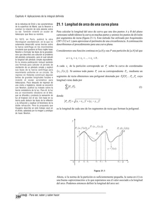 Capítulo 4: Aplicaciones de la integral definida
de la nebulosa de Orión y las características
de la superficie de Marte, que lo llevaron a
concluir la rotación de este planeta sobre
su eje. También inventó un ocular de
telescopio que lleva su nombre.
En 1673, en París, publicó la obra
Horologium oscillatorium , en la que no
solamente desarrolló varias teorías sobre
la fuerza centrífuga en los movimientos
circulares que ayudaron al físico inglés Isaac
Newton a formular las leyes de la gravedad,
sino que describió una solución al problema
del péndulo compuesto, para el cual calculó
la longitud del péndulo simple equivalente.
En la misma publicación incluyó también
una fórmula para calcular el periodo de
oscilación de un péndulo simple y explicó
sus leyes de la fuerza centrífuga para
movimiento uniforme en un círculo. De
regreso en Holanda construyó algunas
lentes de grandes longitudes focales e
inventó el ocular acromático para
telescopios. Poco después de regresar de
una visita a Inglaterra, donde se encontró
con Newton, publicó su tratado sobre la
teoría ondulatoria de la luz. Para él, la luz
era un movimiento vibratorio en el éter,
que se difundía y producía la sensación de
luz al tropezar con el ojo. Con base en su
teoría pudo deducir las leyes de la reflexión
y la refracción y explicar el fenómeno de la
doble refracción. Pero la propuesta que
Huygens describe en este trabajo cayó en
el olvido, aplastada por la imagen y prestigio
de Isaac Newton.

21.1 Longitud de arco de una curva plana
Para calcular la longitud del arco de curva que une dos puntos A y B del plano
cartesiano subdividimos la curva en muchas partes y unimos los puntos de división
por segmentos de recta (figura 21.1). Este método fue utilizado por Arquímedes
(287-212 a.C.) para aproximar el perímetro de una circunferencia. A continuación
describiremos el procedimiento para una curva plana.
Consideremos una función continua en [a,b] y sea P una partición de [a,b] tal que
a = x0 < x1 < x2 < … < xn = b .

A cada xi de la partición corresponde un Pi sobre la curva de coordenadas

( xi , f ( xi ) ) . Si unimos todo punto

Pi con su correspondiente Pi −1 mediante un

segmento de recta obtenemos una poligonal denotada por P0 P P2 … Pn −1 Pn cuya
1
longitud viene dada por
n

∑P
i =1

P,

(1)

i −1 i

donde

Pi −1 Pi = ( xi − xi −1 ) 2 + ( yi − yi −1 ) 2
es la longitud de cada uno de los segmentos de recta que forman la poligonal.

Figura 21.1

Ahora, si la norma de la partición es suficientemente pequeña, la suma en (1) es
una buena «aproximación» a lo que esperamos sea el valor asociado a la longitud
del arco. Podemos entonces definir la longitud del arco así:

244

 