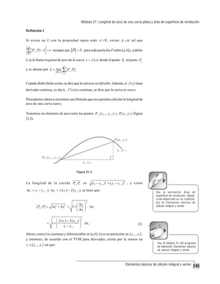 Módulo 21: Longitud de arco de una curva plana y área de superficie de revolución
Definición 1
Si existe un L con la propiedad «para todo ∈> 0 , existe δ > 0 tal que
n

∑P
i =1

P − L <∈ siempre que P < δ , para toda partición P sobre [a,b]», a dicho

i −1 i

L se le llama longitud de arco de la curva y = f ( x) desde el punto P0 al punto Pn
y se denota por L = lim

P →0

n

∑P
i =1

P .

i −1 i

Cuando dicho límite existe, se dice que la curva es rectificable. Además, si f ( x) tiene
derivada continua, es decir, f ′( x) es continua, se dice que la curva es suave.
Procedemos ahora a encontrar una fórmula que nos permita calcular la longitud de
arco de una curva suave.
Tomemos un elemento de arco entre los puntos Pi −1 ( xi −1 , yi −1 ) y Pi ( xi , yi ) (figura
21.2).

Figura 21.2

La longitud de la cuerda Pi −1 Pi es

( xi − xi −1 )2 + ( yi − yi −1 ) 2 , y como

Δxi = xi − xi −1 y Δyi = f ( xi ) − f ( xi −1 ), se tiene que:

Vea la animación Área de
superficie de revolución: dibujecorte-desenrolle en su multimedia de Elementos básicos de
cálculo integral y series

2

⎛ Δy ⎞
Pi −1 Pi = Δxi2 + Δyi2 = 1 + ⎜ i ⎟ ⋅ Δxi
⎝ Δxi ⎠
2

⎛ f ( xi ) − f ( xi −1 ) ⎞
= 1+ ⎜
⎟ ⋅ Δxi .
xi − xi −1
⎝
⎠

(1)

Ahora, como f es continua y diferenciable en [a,b], lo es en particular en [ xi −1 , xi ],
y entonces, de acuerdo con el TVM para derivadas, existe por lo menos un
ti ∈ [ xi −1 , xi ] tal que:

Vea el módulo 21 del programa
de televisión Elementos básicos
de cálculo integral y series

Elementos básicos de cálculo integral y series

245

 