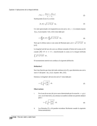 Capítulo 4: Aplicaciones de la integral definida
f ′(ti ) =

f ( xi ) − f ( xi −1 )
.
xi − xi −1

(2)

Sustituyendo (2) en (1), se tiene:

Pi −1 Pi = 1 + ( f ′(ti )) 2 ⋅ Δxi .

(3)

Un valor aproximado a la longitud de arco de curva s de y = f ( x) desde el punto
P0 (a, f (a)) al punto Pn (b, f (b)) viene dado por:
n

n

i =1

i =1

s ≈ ∑ Pi −1 Pi = ∑ 1 + ( f ′(ti )) 2 ⋅ Δxi .

(4)

Note que la última suma es una suma de Riemann para g ( x ) = 1 + ( f ′( x )) 2 en
[a,b].
La longitud real del arco de curva se obtiene tomando el límite de la suma en (4)
cuando P → 0 ⇔ n → ∞ , transformando la suma en la integral definida

∫

b
a

1 + ( f ′( x)) 2 ⋅ dx .

El razonamiento anterior nos conduce a la siguiente definición.

Definición 2
Sea f una función que tiene derivada continua en [a,b] y que determina una curva
suave C del punto A(a, f (a)) al punto B (b, f (b)).
Entonces, la longitud s del arco de curva C viene dada por:

s=∫

2

⎛ dy ⎞
1 + ⎜ ⎟ ⋅ dx.
⎝ dx ⎠

b
a

(5)

Observaciones
i.

En el caso de un arco de curva suave determinado por la ecuación x = g ( y )
con y en el intervalo [c,d], entonces un análisis similar nos permite deducir
para s:
2

s=∫

ii.

246

d
c

⎛ dx ⎞
1 + ⎜ ⎟ ⋅ dy.
⎝ dy ⎠

(6)

Las fórmulas (5) y (6) pueden recordarse fácilmente usando la siguiente
forma nemotécnica:

 