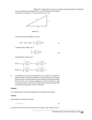 Módulo 21: Longitud de arco de una curva plana y área de superficie de revolución
Asociar el diferencial de longitud de arco ds con la hipotenusa del triángulo
que aparece en la figura 21.3 y cuyos catetos son dx y dy.

Figura 21.3

Usando el teorema de Pitágoras, se tiene:

⎛ ⎛ dy ⎞
(ds ) 2 = (dx) 2 + (dy ) 2 = ⎜1 + ⎜ ⎟
⎜ ⎝ dx ⎠
⎝

2

⎞
2
⎟ (dx)
⎟
⎠

(7)

(sacando factor común (dx) 2 )
⎛ ⎛ dx ⎞ 2 ⎞
= ⎜ 1 + ⎜ ⎟ ⎟ (dy ) 2
⎜ ⎝ dy ⎠ ⎟
⎝
⎠

(8)

(sacando factor común (dy ) 2 )
2

2

b
⎛ dy ⎞
⎛ dy ⎞
De (7): ds = 1 + ⎜ ⎟ dx ⇒ s = ∫ 1 + ⎜ ⎟ dx .
a
⎝ dx ⎠
⎝ dx ⎠

2

2

d
⎛ dx ⎞
⎛ dx ⎞
De (8): ds = 1 + ⎜ ⎟ dy ⇒ s = ∫ 1 + ⎜ ⎟ dy .
c
⎝ dy ⎠
⎝ dy ⎠

iii.

Las fórmulas (5) y (6) para la longitud de arco, a pesar de ser simples, se
pueden calcular en forma exacta sólo para muy pocas funciones. Casi siempre
hay que recurrir a métodos numéricos para calcularla en forma aproximada.
Por esta razón en los ejercicios propuestos al final del capítulo se pide
únicamente escribir, sin calcular, la integral que representa la longitud de
arco para la función dada y en el intervalo dado.

Ejemplo 1
Use integración para calcular la longitud de una circunferencia de radio a.
Solución
Para simplificar, considere la ecuación
x2 + y2 = a2 ,

(1)

que representa una circunferencia centrada en el origen y radio a (figura 21.4a).
Elementos básicos de cálculo integral y series

247

 