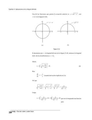 Capítulo 4: Aplicaciones de la integral definida
Una de las funciones que genera la ecuación anterior es y = a 2 − x 2 con

x ∈ [−2, 2] (figura 21.4b).

Figura 21.4

Si denotamos por s1 la longitud del arco de la figura 21.4b, entonces la longitud
total s de la circunferencia es s = 2 s1 .

Ahora,
s1 = ∫

a

−a

2

⎛ dy ⎞
1 + ⎜ ⎟ ⋅ dx .
⎝ dx ⎠

(2)

Pero
dy
x
= −
dx
y (usando derivación implícita en (1)).

Así que
⎛
⎛ dy ⎞
1+ ⎜ ⎟ = 1+ ⎜ −
dx ⎠
⎝
⎝
2

2

x⎞
⎟ =
y⎠

x2 + y 2
=
y2

a
a − x2
2

.

Luego
2

a

−2

a −x

s1 = ∫

2

2

⋅ dx = 2 ∫

a

2

0

a − x2
2

⋅ dx (por ser el integrando una función

par).

248

 