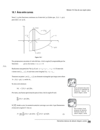 Módulo 18: Área de una región plana

18.1 Área entre curvas
Sean f y g dos funciones continuas en el intervalo [a, b] tales que f ( x) ≥ g ( x)
para todo x en [a,b].

Figura 18.1

Nos proponemos encontrar el valor del área A de la región R comprendida por las
g ( x) y las rectas x = a y x = b.

funciones
f ( x),

Realicemos una partición P de [ a, b] así: a = x0 < x1 < … < xn = b. El intervalo
i-ésimo será [ xi −1 , xi ] , el cual tiene como longitud Δxi = xi − xi −1 .
Tomemos un punto ti en [ xi −1 , xi ] y un elemento rectangular que tenga como altura
h = f (ti ) − g (ti ) y ancho Δxi .

Su área será entonces:
Vea la animación Área entre
curvas en su multimedia de
Elementos básicos de
cálculo integral y series

ΔAi = [ f (ti ) − g (ti )]Δxi .

Por tanto, una buena aproximación para el área A de la región R será:
n

∑ [ f (t ) − g (t )]Δx .
i =1

i

i

i

Si P tiende a cero, la sumatoria anterior converge a un valor A que llamaremos
el área de la región R. Esto es:
n

b

i =1

a

A = lim ∑ [ f (ti ) − g (ti )] Δxi = ∫ [ f ( x) − g ( x)] dx.
P →0

(1)

Vea el módulo 18 del
programa de televisión
Elementos básicos de
cálculo integral y series

Elementos básicos de cálculo integral y series

205

 