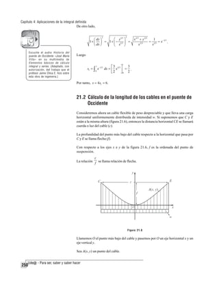 Capítulo 4: Aplicaciones de la integral definida
De otro lado,
2

⎛ y1 3 ⎞
⎛ dy ⎞
1+ ⎜ ⎟ = 1+ ⎜ − 1 3 ⎟ =
⎝ dx ⎠
⎝ x ⎠
2

Escuche el audio Historia del
puente de Occidente «José María
Villa» en su multimedia de
Elementos básicos de cálculo
integral y series. (Adaptado, con
autorización, del trabajo que el
profesor Jaime Chica E. hizo sobre
esta obra de ingenieria.)

x2 3 + y2 3
1
= 1 3 = x −1 3 .
x2 3
x

Luego
1

1
3
⎡3
⎤
s1 = ∫ x −1 3 dx = ⎢ x 2 3 ⎥ = .
0
2
⎣
⎦0 2

Por tanto, s = 4s1 = 6.

21.2 Cálculo de la longitud de los cables en el puente de
Occidente
Consideremos ahora un cable flexible de peso despreciable y que lleva una carga
horizontal uniformemente distribuida de intensidad w. Si suponemos que C y E
están a la misma altura (figura 21.6), entonces la distancia horizontal CE se llamará
cuerda o luz del cable (c).
La profundidad del punto más bajo del cable respecto a la horizontal que pasa por
C y E se llama flecha (f).
Con respecto a los ejes x e y de la figura 21.6, f es la ordenada del punto de
suspensión.
c
La relación f se llama relación de flecha.

Figura 21.6

Llamemos O el punto más bajo del cable y pasemos por O un eje horizontal x y un
eje vertical y.
Sea A(x, y) un punto del cable.

250

 