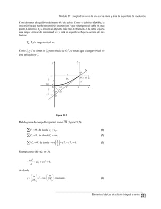 Módulo 21: Longitud de arco de una curva plana y área de superficie de revolución
Consideremos el equilibrio del tramo OA del cable. Como el cable es flexible, la
única fuerza que puede transmitir es una tensión T que es tangente al cable en cada
punto. Llamemos T0 la tensión en el punto más bajo. El tramo OA de cable soporta
una carga vertical de intensidad wx y está en equilibrio bajo la acción de tres
fuerzas:
T0 , T y la carga vertical wx.

Como T0 y T se cortan en C, punto medio de OA′, se tendrá que la carga vertical wx
está aplicada en C.

Figura 21.7

Del diagrama de cuerpo libre para el tramo OA (figura 21.7):

∑F
∑F

x

= 0, de donde Tx = T0 ,

(1)

y

= 0, de donde Ty = wx,

(2)

∑M

0

⎛x⎞
= 0, de donde − wx ⎜ ⎟ − yTx + xTy = 0.
⎝2⎠

(3)

Reemplazando (1) y (2) en (3),
−

wx 2
− yT0 + wx 2 = 0,
2

de donde
⎛ w ⎞
⎛ w ⎞ 2
y =⎜
⎟ x , con ⎜ 2T ⎟ constante,
⎝ 0⎠
⎝ 2T0 ⎠

(4)

Elementos básicos de cálculo integral y series

251

 