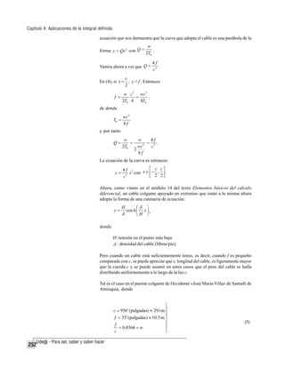 Capítulo 4: Aplicaciones de la integral definida
ecuación que nos demuestra que la curva que adopta el cable es una parábola de la
w
forma y = Qx 2 con Q = 2T .
0

Vamos ahora a ver que Q =

4f
.
c2

c
En (4), si x = , y = f . Entonces
2
f =

w c 2 wc 2
=
,
2T0 4
8T0

de donde
T0 =

wc 2
8f

y por tanto
Q=

w
=
2T0

w
4f
= 2 .
2
wc
c
2
8f

La ecuación de la curva es entonces:
y=

⎡ c c⎤
4f 2
x con x ∈ ⎢− , ⎥ .
2
⎣ 2 2⎦
c

Ahora, como vimos en el módulo 14 del texto Elementos básicos del cálculo
diferencial, un cable colgante apoyado en extremos que están a la misma altura
adopta la forma de una catenaria de ecuación:

y=

H

δ

⎛δ
cos h ⎜
⎝H

⎞
x⎟,
⎠

donde
H: tensión en el punto más bajo
δ : densidad del cable (libras/pie).
Pero cuando un cable está suficientemente tenso, es decir, cuando f es pequeño
comparado con c, se puede apreciar que s, longitud del cable, es ligeramente mayor
que la cuerda c y se puede asumir en estos casos que el peso del cable se halla
distribuido uniformemente a lo largo de la luz c.
Tal es el caso en el puente colgante de Occidente «José María Villa» de Santafé de
Antioquia, donde

⎫
c = 956′ (pulgadas) ≈ 291m.⎪
⎪
f = 35′ (pulgadas) ≈ 10.5 m. ⎬
⎪
f
⎪
= 0.0366 = n.
c
⎭

252

(5)

 
