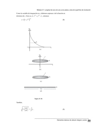 Módulo 21: Longitud de arco de una curva plana y área de superficie de revolución
Como la variable de integración es y, debemos expresar x de la función en
términos de y. Esto es, si x 2 3 + y 2 3 = 1, entonces
x = (1 − y 2 3 )

32

(8)

Figura 21.16

También,
2

1
⎛ dy ⎞
1+ ⎜ ⎟ = 1 3 .
y
⎝ dx ⎠

(9)

Elementos básicos de cálculo integral y series

261

 