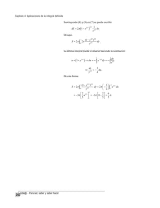 Capítulo 4: Aplicaciones de la integral definida
Sustituyendo (8) y (9) en (7) se puede escribir
dS = 2π (1 − y 2 3 )

32

1
dy
y1 3 .

De aquí,
1

S = 2π ∫ 2π
0

(1 − y 2 3 )3 2
dy .
y1 3

La última integral puede evaluarse haciendo la sustitución:
u = (1 − y 2 3 ) ⇒ du = −
⇒

2 −1 3
2dy
y dy = − 1 3
3
3y

dy
3
= − du.
13
y
2

De esta forma:

S = 2π ∫

(1 − y 2 3 )3 2
⎛ 3⎞ 0
dy = 2π ⎜ − ⎟ ∫ u 3 2 du
13
0
y
⎝ 2⎠ 1
1

0

⎡2
⎤
⎡ 2⎤ 6
= −3π ⎢ u 5 2 ⎥ = −3π ⎢ 0 − ⎥ = π .
⎣5
⎦1
⎣ 5⎦ 5

262

 