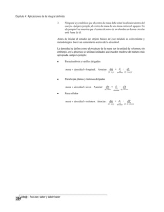 Capítulo 4: Aplicaciones de la integral definida
3.

Ninguna ley establece que el centro de masa debe estar localizado dentro del
cuerpo. Así por ejemplo, el centro de masa de una dona está en el agujero. En
el ejemplo 9 se muestra que el centro de masa de un alambre en forma circular
está fuera de él.

Antes de iniciar el estudio del objeto básico de este módulo es conveniente y
metodológico hacer un comentario acerca de la densidad.
La densidad se define como el producto de la masa por la unidad de volumen; sin
embargo, en la práctica se utilizan unidades que pueden medirse de manera más
apropiada. Así por ejemplo:
Para alambres y varillas delgadas
masa = densidad × longitud . Asociar: dm = δ1 ⋅
dif . masa

dL
dif . longitud

densidad

Para hojas planas y láminas delgadas
masa = densidad × área. Asociar:

dm = δ 2 ⋅
dif . masa

densidad

dA
dif . de área

Para sólidos
masa = densidad × volumen. Asociar:

dm = δ 3 ⋅
dif . masa

264

densidad

dV
dif . de volumen

 