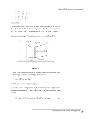 Módulo 22: Momentos y centros de masa
x=

My −25 −5
=
=
m.
35
7
m

y=

Mx 75 15
=
=
m.
m 35 7

Caso continuo
Consideremos ahora una placa delgada con densidad de superficie

δ 2 ( x, y ) = k (constante) en todos sus puntos y limitada por las curvas
y = f ( x) , y = g ( x) ( f ( x) y g ( x) integrables en [a, b ]) y las rectas x = a y x = b.

Supongamos además que f ( x) ≥ g ( x) para todo x en [a, b] (figura 22.4).

Figura 22.4

La masa Δmi del i-ésimo rectángulo que resulta al efectuar una partición P sobre
[a,b] será el producto de la densidad k por el área, esto es,

Δmi = k [ f (ti ) − g (ti )] Δxi ,
en donde ti es un punto cualquiera de [ xi −1 , xi ] .
El momento de masa correspondiente al i-ésimo elemento, respecto al eje y, estará
dado aproximadamente por ti ⋅ Δmi = ti k [ f (ti ) − g (ti )] Δxi y el momento de masa
total por:
n

b

i =1

a

My = lim ∑ kti [ f (ti ) − g (ti )] Δxi = ∫ kx [ f ( x) − g ( x)] dx.
P →0

(1)

Elementos básicos de cálculo integral y series

269

 