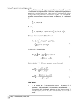 Capítulo 4: Aplicaciones de la integral definida
Para calcular el momento Mx respecto al eje x utilizaremos el resultado del ejemplo
2, o sea que para calcular el momento de una varilla de densidad uniforme, respecto
a uno de los extremos, basta colocar toda su masa en el punto medio. El i-ésimo
rectángulo de nuestra partición P se puede asimilar muy bien a una varilla delgada,
asi que su momento respecto al extremo que se apoya sobre el eje x estará dado
por:
1
[ f (ti ) + g (ti )] Δmi .
2

Es decir,
1
1
[ f (ti ) + g (ti )] k [ f (ti ) − g (ti )] Δxi = k ⎡( f (ti ))2 − ( g (ti ))2 ⎤ Δxi .
⎦
2
2 ⎣

Entonces, el momento total podrá escribirse así:

Mx = lim

⎛1⎞

n

P →0

∑ ⎜ 2 ⎟ k ⎡( f (t ))
⎣
⎝ ⎠
i

i =1

2

− ( g (ti )) 2 ⎤ Δxi
⎦

k b
= ∫ ⎡ ( f ( x)) 2 − ( g ( x)) 2 ⎤ dx.
⎦
2 a⎣

(2)

La masa total m estará dada por

m = lim

P →0

n

∑ Δm

i

i =1

n

= lim k ∑ [ f (ti ) − g (ti ) ] Δxi
P →0

= k∫

b
a

i =1

[ f ( x) − g ( x)] dx.

(3)

Las coordenadas x e y del centro de masa se pueden obtener así:

∫ x [ f ( x) − g ( x)] dx .
∫ [ f ( x) − g ( x)] dx
b

My
x=
=
m

a

b

(4)

a

b

2
2
⎣
⎦
Mx 1 ∫ a ⎡ ( f ( x)) − ( g ( x)) ⎤ dx
y=
= ⋅
.
b
m 2
[ f ( x) − g ( x)] dx

∫

(5)

a

Observaciones
i.

270

En las fórmulas (4) y (5) se ha eliminado el factor k por aparecer en el
numerador y en el denominador, y en consecuencia las coordenadas x e y
sólo dependen de la geometría de la lámina y no de su masa, por lo que el
punto dado por las fórmulas (4) y (5) se llamará también el centroide de la
región.

 