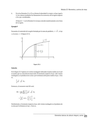 Módulo 22: Momentos y centros de masa
ii.

Si en las fórmulas (1) y (2) se elimina la densidad k (o mejor, se hace igual a
1), los valores resultantes los llamaremos los momentos de la región respecto
a los ejes coordenados.
Al hacer k = 1 en la fórmula (3), la masa coincide numéricamente con el área
de la región.

Ejemplo 5
Encuentre el centroide de la región limitada por la rama de parábola y = x , el eje
x y la recta x = 4 (figura 22.5).

Figura 22.5

Solución
En la figura 22.5 aparece el i-ésimo rectángulo indicando el punto medio en el cual
se asume que se concentra la masa total. El momento respecto al eje x del i-ésimo
rectángulo es el producto de su área por la distancia del punto medio al eje x. Esto
es,
1
ti ⋅ ti Δxi .
2

Entonces, el momento total Mx será:
n
⎛1⎞
Mx = lim ∑ ⎜ ⎟ ti . ti Δxi
P →0
i =1 ⎝ 2 ⎠
4

=

1 4
1 ⎡ x2 ⎤
x dx = ⎢ ⎥ = 4.
2 ∫0
2 ⎣ 2 ⎦0

Similarmente, el momento respecto al eje y del i-ésimo rectángulo es el producto de
su área por la distancia al eje y. Esto es,

Elementos básicos de cálculo integral y series

271

 