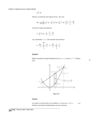 Capítulo 4: Aplicaciones de la integral definida
ti ti Δxi .

Entonces, el momento total respecto al eje y, My, será:
4

n
4
4
64
⎡2
⎤
My = lim ∑ ti ti Δxi = ∫ x x dx = ∫ x3 2 dx = ⎢ x 5 2 ⎥ = .
0
0
P →0
⎣5
⎦0 5
i =1

El área de la región está dada por:

A=∫

4
0

4

x dx =

2 3 2 ⎤ 16
x ⎥ = .
3
⎦0 3

Las coordenadas x e y del centroide serán entonces:
64
My
12
Mx 4 3
x=
= 5 =
; y=
=
= .
16
A
5
A 16 4
3
3

Ejemplo 6
Halle el centroide de la región limitada por la curva y = x 2 y la recta y = x + 2 (figura
22.6).

Figura 22.6

Solución
Los puntos de intersección de la parábola y la recta son (−1,1) y
obtienen resolviendo simultáneamente las dos ecuaciones.

272

y se

(2, 4

 