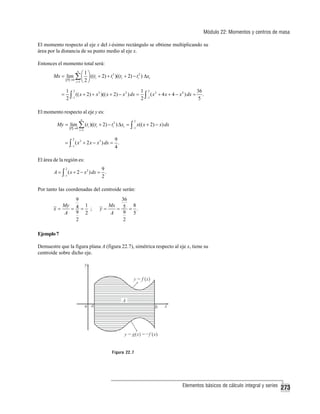 Módulo 22: Momentos y centros de masa
El momento respecto al eje x del i-ésimo rectángulo se obtiene multiplicando su
área por la distancia de su punto medio al eje x.
Entonces el momento total será:
n
⎛1⎞
Mx = lim ∑ ⎜ ⎟ ((ti + 2) + ti2 )((ti + 2) − ti2 ) Δxi
P →0
i =1 ⎝ 2 ⎠

=

1 2
1 2
36
(( x + 2) + x 2 )(( x + 2) − x 2 ) dx = ∫ ( x 2 + 4 x + 4 − x 4 ) dx = .
2 ∫−1
2 −1
5

El momento respecto al eje y es:
n

My = lim ∑ (ti )((ti + 2) − ti2 ) Δxi = ∫ x(( x + 2) − x) dx
P →0

2

−1

i =1

2
9
= ∫ ( x 2 + 2 x − x3 ) dx = .
−1
4

El área de la región es:
2
9
A = ∫ ( x + 2 − x 2 ) dx = .
−1
2

Por tanto las coordenadas del centroide serán:
9
My 4 1
x=
= = ;
9 2
A
2

36
Mx
8
y=
= 5 = .
9 5
A
2

Ejemplo 7
Demuestre que la figura plana A (figura 22.7), simétrica respecto al eje x, tiene su
centroide sobre dicho eje.

Figura 22.7

Elementos básicos de cálculo integral y series

273

 