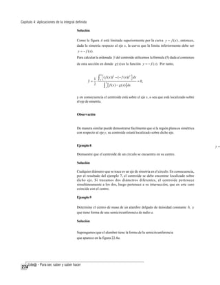 Capítulo 4: Aplicaciones de la integral definida
Solución
Como la figura A está limitada superiormente por la curva y = f ( x) , entonces,
dada la simetría respecto al eje x, la curva que la limita inferiormente debe ser
y = − f ( x).

Para calcular la ordenada y del centroide utilicemos la fórmula (5) dada al comienzo
de esta sección en donde g ( x) es la función y = − f ( x). Por tanto,
b

2
2
⎣
⎦
1 ∫ a ⎡ ( f ( x)) − (− f ( x)) ⎤ dx
y= ⋅
= 0,
b
2
[ f ( x) − g ( x)] dx

∫

a

y en consecuencia el centroide está sobre el eje x, o sea que está localizado sobre
el eje de simetría.

Observación

De manera similar puede demostrarse fácilmente que si la región plana es simétrica
con respecto al eje y, su centroide estará localizado sobre dicho eje.

Ejemplo 8
Demuestre que el centroide de un círculo se encuentra en su centro.
Solución
Cualquier diámetro que se trace es un eje de simetría en el círculo. En consecuencia,
por el resultado del ejemplo 7, el centroide se debe encontrar localizado sobre
dicho eje. Si trazamos dos diámetros diferentes, el centroide pertenece
simultáneamente a los dos, luego pertenece a su intersección, que en este caso
coincide con el centro.
Ejemplo 9
Determine el centro de masa de un alambre delgado de densidad constante δ1 y
que tiene forma de una semicircunferencia de radio a.
Solución
Supongamos que el alambre tiene la forma de la semicircunferencia
que aparece en la figura 22.8a.

274

y=

 