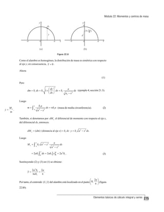 Módulo 22: Momentos y centros de masa

Figura 22.8

Como el alambre es homogéneo, la distribución de masa es simétrica con respecto
al eje y; en consecuencia, x = 0 .
Ahora
(1)
Pero
2

a
⎛ dy ⎞
dm = δ1 ds = δ1 1 + ⎜ ⎟ dx = δ1
dx (ejemplo 4, sección 21.3).
⎝ dx ⎠
a2 − x 2

Luego
m=∫

M
y= x.
m

δ1a

a

−a

a2 − x2

dx = πδ1a (masa de media circunferencia).

(2)

También, si denotamos por dM x el diferencial de momento con respecto al eje x,
del diferencial ds, entonces:
dM x = ( dm) ⋅ (distancia al eje x ) = δ1 ds ⋅ y = δ1 a 2 − x 2 ds.

Luego
a

a

M x = ∫ δ1 a 2 − x 2
−a

a − x2
2

dx

= 2aδ1 ∫ dx = 2aδ1 [ x ]0 = 2a 2 δ1 .
a

a

0

(3)

Sustituyendo (2) y (3) en (1) se obtiene:
y=

2a 2 δ1 2a
=
.
πaδ1
π

⎛ 2a ⎞
Por tanto, el centroide ( x , y ) del alambre está localizado en el punto ⎜ 0,
⎟ (figura
⎝ π ⎠
22.8b).
Elementos básicos de cálculo integral y series

275

 