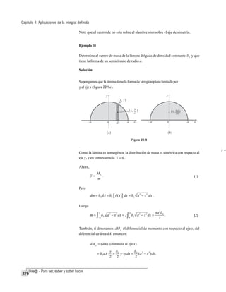 Capítulo 4: Aplicaciones de la integral definida
Note que el centroide no está sobre el alambre sino sobre el eje de simetría.

Ejemplo 10
Determine el centro de masa de la lámina delgada de densidad constante δ 2 y que
tiene la forma de un semicírculo de radio a.
Solución
Supongamos que la lámina tiene la forma de la región plana limitada por
y el eje x (figura 22.9a).

Figura 22.9

Como la lámina es homogénea, la distribución de masa es simétrica con respecto al
eje y, y en consecuencia x = 0 .
Ahora,
y=

Mx
.
m

(1)

Pero

dm = δ2 dA = δ2 [ f ( x)] dx = δ 2 a 2 − x 2 dx .
Luego
a

a

−a

0

m = ∫ δ 2 a 2 − x 2 dx = 2 ∫ δ 2 a 2 − x 2 dx =

πa 2 δ 2
.
2

(2)

También, si denotamos dM x el diferencial de momento con respecto al eje x, del
diferencial de área dA, entonces:
dM x = (dm) ⋅ (distancia al eje x)
= δ2 dA ⋅

276

δ
y δ2
=
y ⋅ y dx = 2 (a 2 − x 2 ) dx.
2 2
2

y=

 