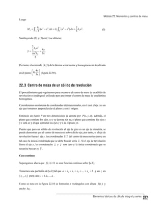 Módulo 22: Momentos y centros de masa
Luego
Mx = ∫

a

−a

a
δ2 2
2
( a − x 2 ) dx = δ 2 ∫ ( a 2 − x 2 ) dx = δ 2 a 3 .
0
2
3

(3)

Sustituyendo (2) y (3) en (1) se obtiene:
2
δ2 a3
4a
3
y=
=
.
πa 2 δ 2 3π
2

Por tanto, el centroide ( x , y ) de la lámina semicircular y homogénea está localizado

⎛ 4a ⎞
en el punto ⎜ 0, ⎟ (figura 22.9b).
⎝ 3π ⎠

22.3 Centro de masa de un sólido de revolución
El procedimiento que seguiremos para encontrar el centro de masa de un sólido de
revolución es análogo al utilizado para encontrar el centro de masa de una lámina
homogénea.
Consideremos un sistema de coordenadas tridimensionales, en el cual el eje z es un
eje que tomamos perpendicular al plano xy en el origen.
Entonces un punto P en tres dimensiones se denota por P( x, y, z ); además, el
plano que contiene los ejes x e y se denota por xy, el plano que contiene los ejes x
y z será xz y el que contiene los ejes y y z es el plano yz.
Puesto que para un sólido de revolución el eje de giro es un eje de simetría, se
puede demostrar que el centro de masa está sobre dicho eje; por tanto, si el eje de
revolución fuera el eje x, las coordenadas y , z del centro de masa serían cero y en
tal caso la única coordenada que se debe buscar sería x . Si el eje de revolución
fuera el eje y, las coordenadas x y z son cero y la única coordenada que se
necesita buscar es y .
Caso continuo
Supongamos ahora que f ( x) ≥ 0 es una función continua sobre [a,b].
Tomemos una partición de [a,b] tal que a = x0 < x1 < x2 < … < xn = b , y un ti en
[ xi −1 , xi ] para cada i = 1, 2,… , n .

Como se nota en la figura 22.10 se formarán n rectángulos con altura f (ti ) y
ancho Δxi .
Elementos básicos de cálculo integral y series

277

 