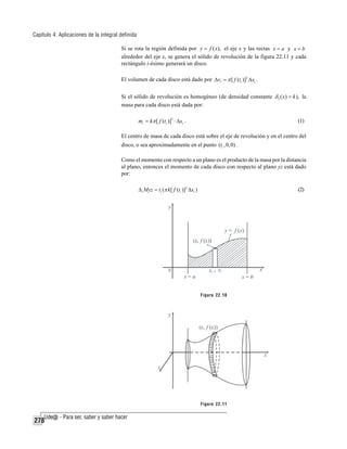 Capítulo 4: Aplicaciones de la integral definida
Si se rota la región definida por y = f ( x), el eje x y las rectas x = a y x = b
alrededor del eje x, se genera el sólido de revolución de la figura 22.11 y cada
rectángulo i-ésimo generará un disco.
El volumen de cada disco está dado por Δvi = π [ f (ti )]2 Δxi .
Si el sólido de revolución es homogéneo (de densidad constante δ 3 ( x) = k ), la
masa para cada disco está dada por:
mi = kπ [ f (ti )]2 ⋅ Δxi .

(1)

El centro de masa de cada disco está sobre el eje de revolución y en el centro del
disco, o sea aproximadamente en el punto (ti , 0, 0) .
Como el momento con respecto a un plano es el producto de la masa por la distancia
al plano, entonces el momento de cada disco con respecto al plano yz está dado
por:
Δ i Myz = ti (π k [ f (ti )]2 Δxi )

(2)

Figura 22.10

Figura 22.11

278

 