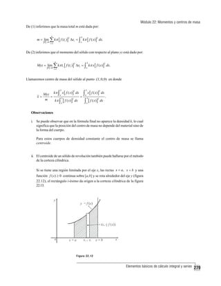 Módulo 22: Momentos y centros de masa
De (1) inferimos que la masa total m está dada por:
n

m = lim ∑ kπ [ f (ti )] Δxi = ∫ kπ [ f ( x)] dx.
P →0

b

2

2

a

i =1

De (2) inferimos que el momento del sólido con respecto al plano yz está dado por:
n

Myz = lim ∑ kπ ti [ f (ti )] Δxi = ∫ kπ x [ f ( x)] dx.
P →0

b

2

2

a

i =1

Llamaremos centro de masa del sólido al punto ( x , 0, 0) en donde
Myz kπ ∫ a x [ f ( x) ] dx
x=
=
=
b
2
m
kπ ∫ [ f ( x) ] dx
b

a

2

∫ x [ f ( x)] dx .
∫ [ f ( x)] dx
b

2

a

b

2

a

Observaciones
i. Se puede observar que en la fórmula final no aparece la densidad k, lo cual
significa que la posición del centro de masa no depende del material sino de
la forma del cuerpo.
Para estos cuerpos de densidad constante el centro de masa se llama
centroide.

ii. El centroide de un sólido de revolución también puede hallarse por el método
de la corteza cilíndrica.
Si se tiene una región limitada por el eje x, las rectas x = a, x = b y una
función f ( x) ≥ 0 continua sobre [a,b] y se rota alrededor del eje y (figura
22.12), el rectángulo i-ésimo da origen a la corteza cilíndrica de la figura
22.13.

Figura 22.12

Elementos básicos de cálculo integral y series

279

 