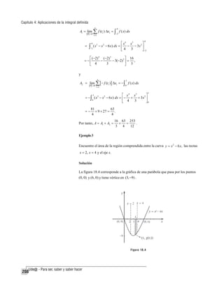 Capítulo 4: Aplicaciones de la integral definida
n

A1 = lim ∑ f (ti ) Δxi = ∫ f ( x) dx
P →0

0

−2

i =1

0

⎡ x 4 x3
⎤
= ∫ ( x − x − 6 x) dx = ⎢ − − 3x 2 ⎥
−2
⎣4 3
⎦ −2
0

3

2

⎡ (−2) 4 (−2)3
⎤ 16
= −⎢
−
− 3(−2) 2 ⎥ = ,
3
⎣ 4
⎦ 3

y
n

3

i =1

0

A2 = lim ∑ [ − f (ti )] Δxi = − ∫ f ( x) dx
P →0

3

3
⎡ x 4 x3
⎤
= − ∫ ( x3 − x 2 − 6 x) dx = ⎢ − + + 3 x 2 ⎥
0
⎣ 4 3
⎦0

=−

81
63
+ 9 + 27 = .
4
4

Por tanto, A = A1 + A2 =

16 63 253
+
=
.
3
4
12

Ejemplo 3
Encuentre el área de la región comprendida entre la curva y = x 2 − 6 x, las rectas
x = 2, x = 4 y el eje x.

Solución
La figura 18.4 corresponde a la gráfica de una parábola que pasa por los puntos
(0, 0) y (6, 0) y tiene vértice en (3, −9) .

Figura 18.4

208

 