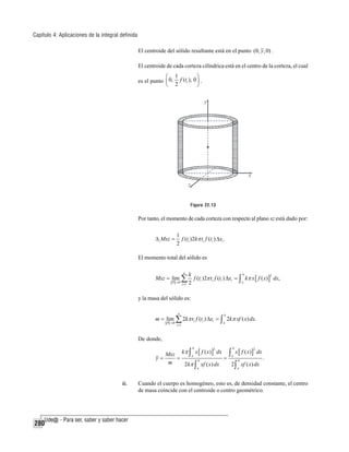 Capítulo 4: Aplicaciones de la integral definida
El centroide del sólido resultante está en el punto (0, y , 0) .
El centroide de cada corteza cilíndrica está en el centro de la corteza, el cual

⎛ 1
⎞
es el punto ⎜ 0, f (ti ), 0 ⎟ .
⎝ 2
⎠

Figura 22.13

Por tanto, el momento de cada corteza con respecto al plano xz está dado por:
Δ i Mxz =

1
f (ti )2kπ ti f (ti ) Δxi .
2

El momento total del sólido es
n

Mxz = lim ∑
P →0

i =1

b
k
2
f (ti )2π ti f (ti ) Δxi = ∫ kπ x [ f ( x)] dx,
a
2

y la masa del sólido es:
n

b

i =1

a

m = lim ∑ 2kπ ti f (ti ) Δxi = ∫ 2kπ xf ( x) dx.
P →0

De donde,
Mxz kπ ∫ a x [ f ( x) ] dx ∫ a x [ f ( x) ] dx
y=
=
=
.
b
b
m
2kπ ∫ xf ( x) dx
2∫ xf ( x) dx
b

2

a

iii.

280

b

2

a

Cuando el cuerpo es homogéneo, esto es, de densidad constante, el centro
de masa coincide con el centroide o centro geométrico.

 