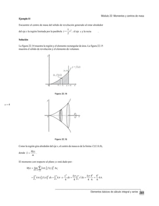 Módulo 22: Momentos y centros de masa

Ejemplo 11

Encuentre el centro de masa del sólido de revolución generado al rotar alrededor
del eje x la región limitada por la parábola y =

1 2
x , el eje x y la recta
2

.

Solución
La figura 22.14 muestra la región y el elemento rectangular de área. La figura 22.15
muestra el sólido de revolución y el elemento de volumen.

Figura 22.14

x=4

Figura 22.15

Como la región gira alrededor del eje x, el centro de masa es de la forma C ( x , 0, 0),
donde x =

Myz
.
m

El momento con respecto al plano yz está dado por:
n

Myz = lim ∑ kπ ti [ f (ti )] Δxi
P →0

2

i =1

= ∫ kπ x [ f ( x)] dx = ∫ kπ ⋅ x ⋅
b

a

2

4

0

x4
kπ
dx =
4
4

∫

4
0

x5 dx =

kπ 46 45
= kπ .
4 6
6

Elementos básicos de cálculo integral y series

281

 
