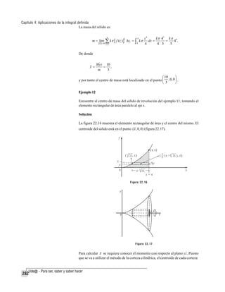 Capítulo 4: Aplicaciones de la integral definida
La masa del sólido es:
m = lim

P →0

n

∑ kπ [ f (t )]
i =1

2

i

4

Δxi = ∫ kπ
0

x4
k π 45 k π 4
dx =
4.
=
4
4 5
5

De donde
x=

Myz 10
= ,
3
m

⎛ 10
⎞
y por tanto el centro de masa está localizado en el punto ⎜ , 0, 0 ⎟ .
⎝ 3
⎠
Ejemplo 12
Encuentre el centro de masa del sólido de revolución del ejemplo 11, tomando el
elemento rectangular de área paralelo al eje x.
Solución
La figura 22.16 muestra el elemento rectangular de área y el centro del mismo. El
centroide del sólido está en el punto ( x , 0, 0) (figura 22.17).

Figura 22.16

Figura 22.17

Para calcular x se requiere conocer el momento con respecto al plano yz. Puesto
que se va a utilizar el método de la corteza cilíndrica, el centroide de cada corteza

282

 