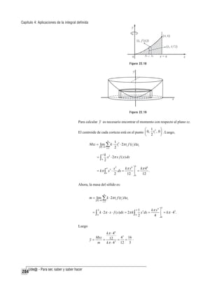 Capítulo 4: Aplicaciones de la integral definida

Figura 22.18

Figura 22.19

Para calcular y es necesario encontrar el momento con respecto al plano xz.

⎛ 1 2
El centroide de cada corteza está en el punto ⎜ 0, ti ,
⎝ 2

⎞
0 ⎟ . Luego,
⎠

n
1
Mxz = lim ∑ k ⋅ ti2 ⋅ 2π ti f (ti )Δxi
P →0
2
i =1

=∫

4
0

k 2
x ⋅ 2π x f ( x) dx
2
4

= kπ ∫

4

0

x2
kπ x 6 ⎤
kπ 46
.
x ⋅ dx =
=
⎥
2
12 ⎦ 0
12
3

Ahora, la masa del sólido es:
n

m = lim ∑ k ⋅ 2π ti f (ti )Δxi
P →0

i =1

4

4

4

0

0

= ∫ k ⋅ 2π ⋅ x ⋅ f ( x)dx = 2π k ∫
Luego
kπ ⋅ 46
Mxz
43 16 .
y=
= 12 3 =
=
m
12 3
kπ ⋅ 4

284

1 3
kπ x 4 ⎤
3
x dx =
⎥ = kπ ⋅ 4 .
2
4 ⎦0

 