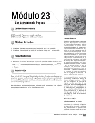 23

Los teoremas de Pappus
Contenidos del módulo
23.1 Teorema de Pappus para áreas de superficie
23.2 Teorema de Pappus para sólidos de revolución

Pappus de Alejandría

Objetivos del módulo
1. Relacionar el área de superficie con la longitud de arco y su centroide.
2. Relacionar el volumen de un sólido de revolución con el área y su centroide.

Preguntas básicas
1. Determine el volumen del sólido de revolución generado al rotar alrededor de la
recta y = x – 2 la lámina homogénea limitada por la semicircunferencia y =
y el eje x.

4 − x2

Introducción
En el siglo III d.C. Pappus de Alejandría descubrió dos fórmulas que relacionan los
anteriores teoremas con las áreas de superficie y con los volúmenes de sólidos de
revolución. Dichas fórmulas simplifican notoriamente los cálculos que de la manera
usual serían largos y tediosos.
En este módulo presentaremos dichos teoremas y los ilustraremos con algunos
ejemplos ya desarrollados en los módulos anteriores.

Último gran matemático griego de la escuela
alejandrina, Pappus escribió comentarios a
los Elementos de Euclides y a la Gran
sintaxis matemática de Tolomeo, llamada
Almagesto por los árabes. Su obra principal,
Colección matemática, escrita hacia el 340,
reviste una particular importancia desde el
punto de vista histórico porque, además
de ser una exposición completa y sistemática
de los conocimientos de su época, recoge
fragmentos, a veces íntegros, de las obras
que constituían los fundamentos de la
enseñanza de las matemáticas en la ciudad
de Alejandría, hoy en gran parte perdidas.
La Colección, compuesta por ocho libros,
casi todos conservados (excepto el primero
y parte del segundo), contiene una serie de
problemas que introducen nociones
geométricas importantes, como el foco de
una parábola o la directriz de una cónica, y
los enunciados de muchos teoremas, entre
ellos el que expresa la superficie y el
volumen de las figuras de revolución.
En geometría existen varios teoremas que
son conocidos con el nombre genérico de
«teorema de Pappus», atribuidos a él. Entre
ellos está el «teorema del centroide de
Pappus», que dice que el área de una
superficie de revolución generada mediante
la rotación de una curva plana C sobre un
eje externo a C sobre el mismo plano es
igual a la longitud de C multiplicada por la
distancia recorrida por su centroide. Es
decir que, por ejemplo, el área de la
superficie de un toroide de eje menor r y
eje mayor R es

A =(2π r )(2π R ) = 4π Rr .
¿Saben matemáticas las abejas?
Esta cuestión fue «constatada» por Pappus
de Alejandría. Su «afirmación» se basaba
en la forma hexagonal que imprimen a sus
celdillas las abejas para guardar la miel. Las

Elementos básicos de cálculo integral y series

285

 