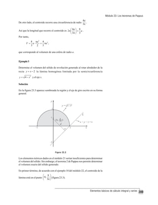 Módulo 23: Los teoremas de Pappus
De otro lado, el centroide recorre una circunferencia de radio

4a
.
3π

4a
8
Así que la longitud que recorre el centroide es 2π ⎛ ⎞ = a .
⎜ ⎟
⎝ 3π ⎠ 3
Por tanto,
8 πa 2 4 3
V = a⋅
= πa ,
3
2
3
que corresponde al volumen de una esfera de radio a.

Ejemplo 3
Determine el volumen del sólido de revolución generado al rotar alrededor de la
recta y = x − 2 la lámina homogénea limitada por la semicircunferencia
y = 4 − x 2 y el eje x.

Solución
En la figura 23.3 aparece sombreada la región y el eje de giro escrito en su forma
general.

Figura 23.3

Los elementos teóricos dados en el módulo 21 serían insuficientes para determinar
el volumen del sólido. Sin embargo, el teorema 2 de Pappus nos permite determinar
el volumen exacto del sólido generado.
En primer término, de acuerdo con el ejemplo 10 del módulo 22, el centroide de la

⎛ 8 ⎞
lámina está en el punto ⎜ 0,
⎟ (figura 23.3).
⎝ 3π ⎠

Elementos básicos de cálculo integral y series

289

 